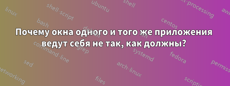 Почему окна одного и того же приложения ведут себя не так, как должны?