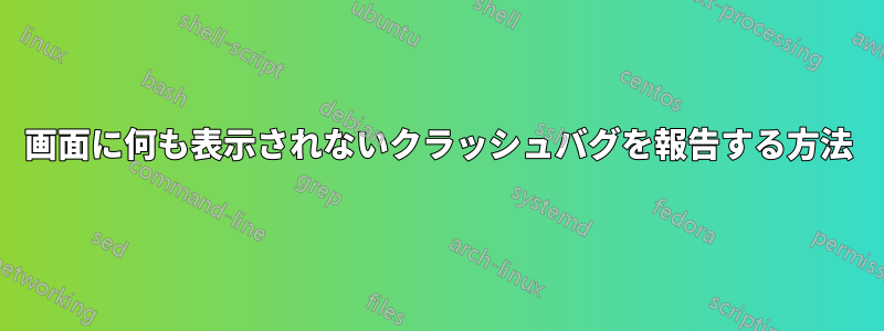 画面に何も表示されないクラッシュバグを報告する方法