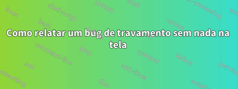 Como relatar um bug de travamento sem nada na tela