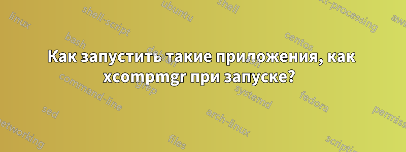 Как запустить такие приложения, как xcompmgr при запуске? 