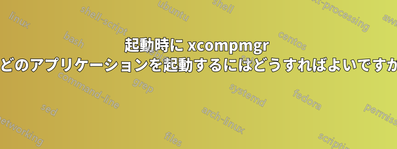 起動時に xcompmgr などのアプリケーションを起動するにはどうすればよいですか? 