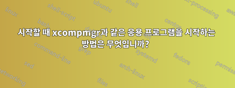 시작할 때 xcompmgr과 같은 응용 프로그램을 시작하는 방법은 무엇입니까? 