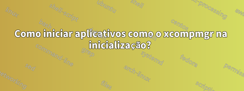 Como iniciar aplicativos como o xcompmgr na inicialização? 