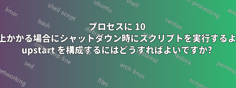 プロセスに 10 秒以上かかる場合にシャットダウン時にスクリプトを実行するように upstart を構成するにはどうすればよいですか?