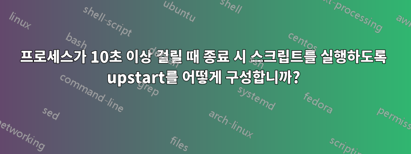 프로세스가 10초 이상 걸릴 때 종료 시 스크립트를 실행하도록 upstart를 어떻게 구성합니까?