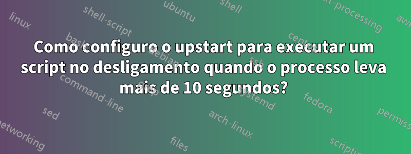 Como configuro o upstart para executar um script no desligamento quando o processo leva mais de 10 segundos?