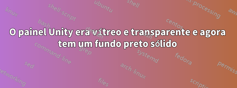 O painel Unity era vítreo e transparente e agora tem um fundo preto sólido