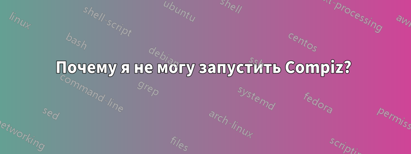 Почему я не могу запустить Compiz?