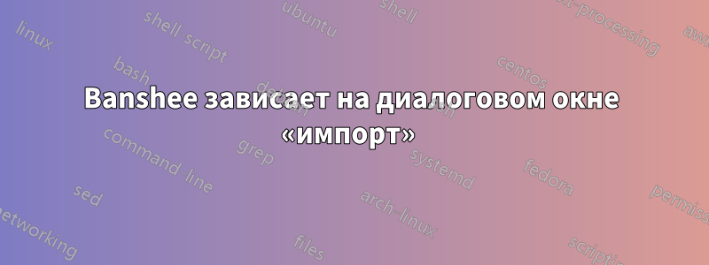 Banshee зависает на диалоговом окне «импорт» 