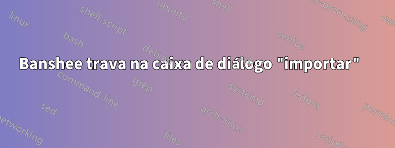 Banshee trava na caixa de diálogo "importar" 