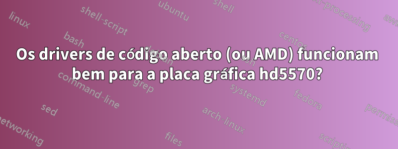 Os drivers de código aberto (ou AMD) funcionam bem para a placa gráfica hd5570?