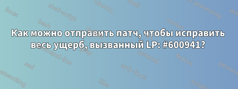 Как можно отправить патч, чтобы исправить весь ущерб, вызванный LP: #600941?