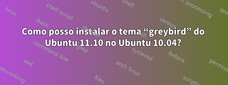 Como posso instalar o tema “greybird” do Ubuntu 11.10 no Ubuntu 10.04?