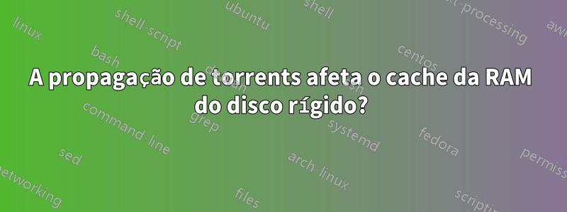 A propagação de torrents afeta o cache da RAM do disco rígido?