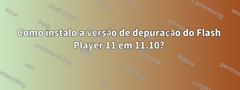 Como instalo a versão de depuração do Flash Player 11 em 11.10?