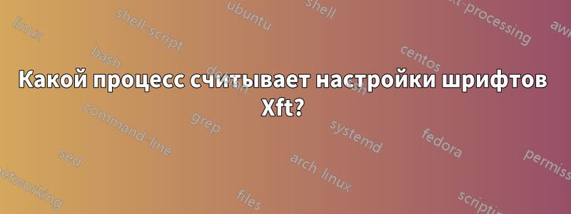 Какой процесс считывает настройки шрифтов Xft?