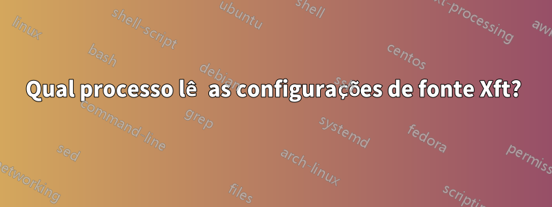 Qual processo lê as configurações de fonte Xft?