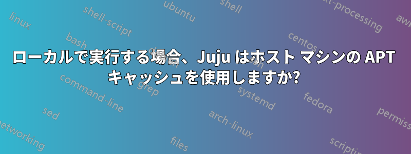 ローカルで実行する場合、Juju はホスト マシンの APT キャッシュを使用しますか?