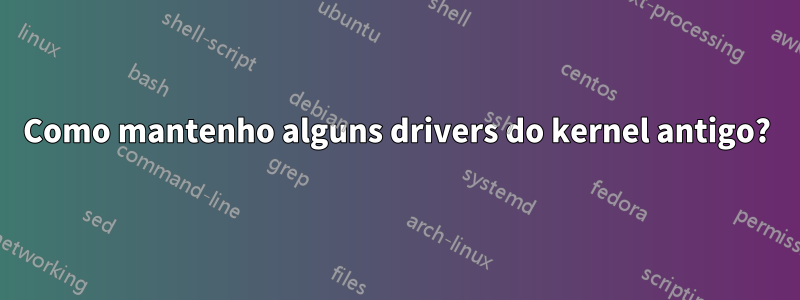 Como mantenho alguns drivers do kernel antigo?