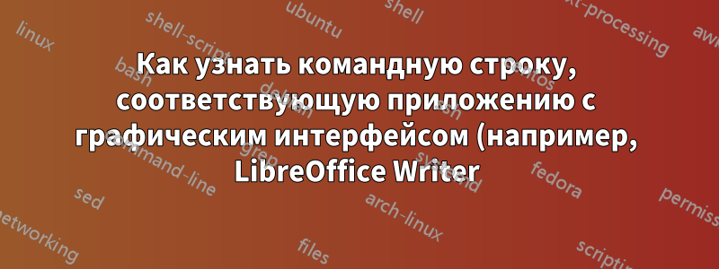 Как узнать командную строку, соответствующую приложению с графическим интерфейсом (например, LibreOffice Writer)?