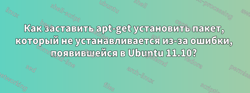 Как заставить apt-get установить пакет, который не устанавливается из-за ошибки, появившейся в Ubuntu 11.10?