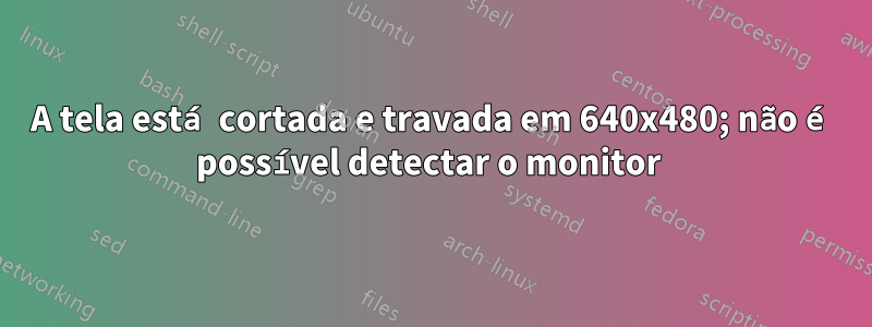 A tela está cortada e travada em 640x480; não é possível detectar o monitor 