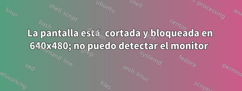 La pantalla está cortada y bloqueada en 640x480; no puedo detectar el monitor 