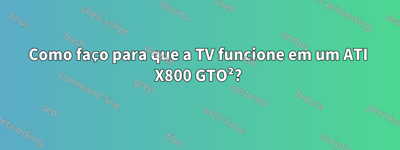 Como faço para que a TV funcione em um ATI X800 GTO²?