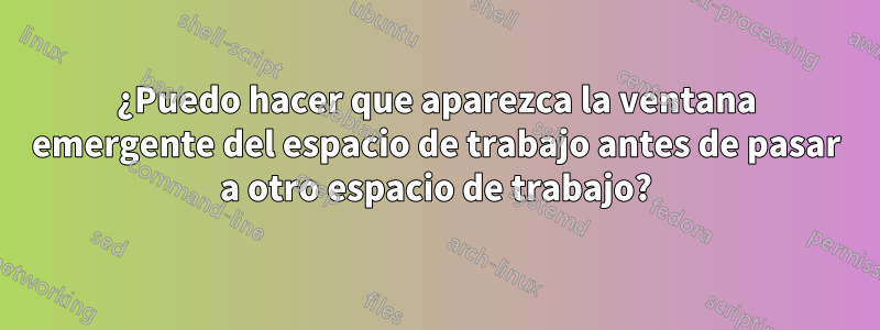 ¿Puedo hacer que aparezca la ventana emergente del espacio de trabajo antes de pasar a otro espacio de trabajo?