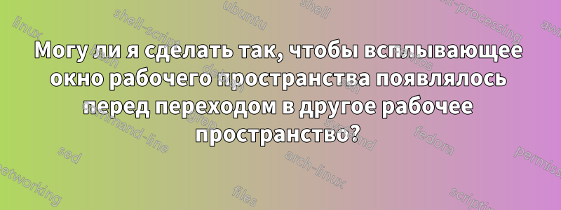 Могу ли я сделать так, чтобы всплывающее окно рабочего пространства появлялось перед переходом в другое рабочее пространство?