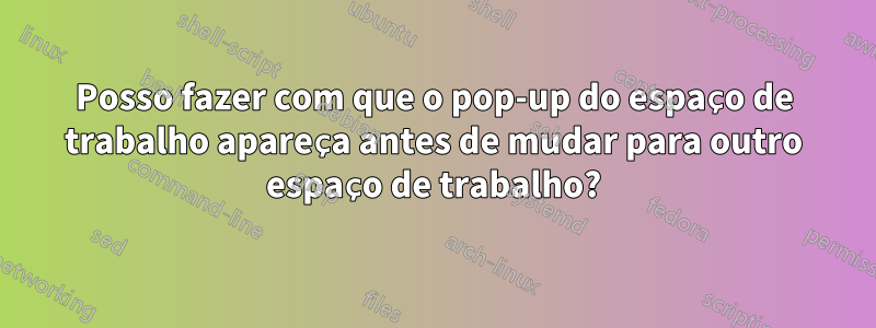 Posso fazer com que o pop-up do espaço de trabalho apareça antes de mudar para outro espaço de trabalho?