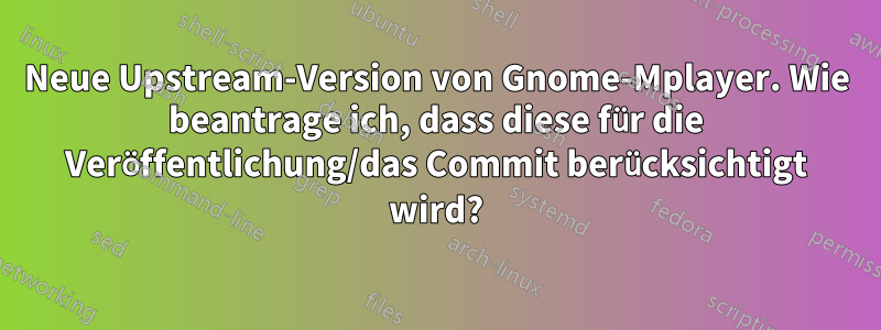 Neue Upstream-Version von Gnome-Mplayer. Wie beantrage ich, dass diese für die Veröffentlichung/das Commit berücksichtigt wird?