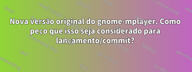 Nova versão original do gnome-mplayer. Como peço que isso seja considerado para lançamento/commit?