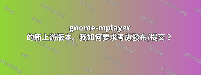 gnome-mplayer 的新上游版本。我如何要求考慮發布/提交？