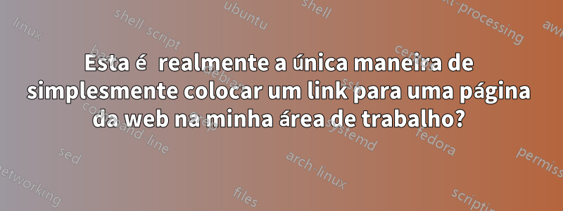 Esta é realmente a única maneira de simplesmente colocar um link para uma página da web na minha área de trabalho?