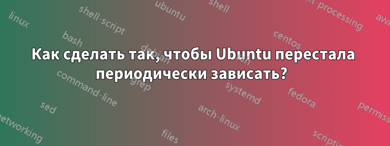 Как сделать так, чтобы Ubuntu перестала периодически зависать? 