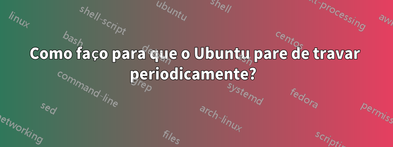 Como faço para que o Ubuntu pare de travar periodicamente? 