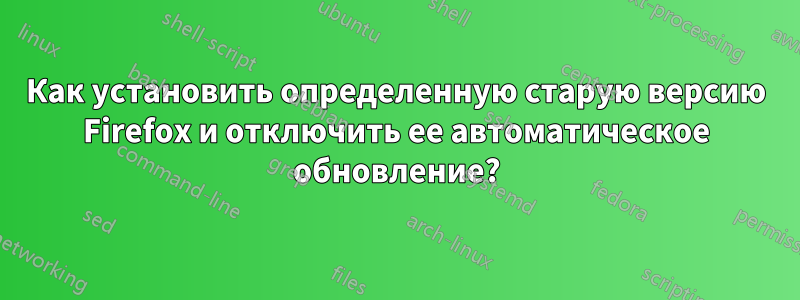 Как установить определенную старую версию Firefox и отключить ее автоматическое обновление?