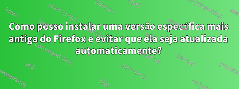 Como posso instalar uma versão específica mais antiga do Firefox e evitar que ela seja atualizada automaticamente?