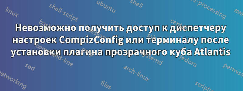 Невозможно получить доступ к диспетчеру настроек CompizConfig или терминалу после установки плагина прозрачного куба Atlantis