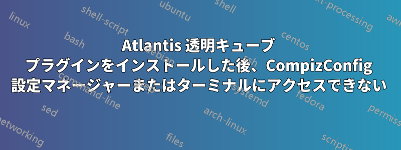 Atlantis 透明キューブ プラグインをインストールした後、CompizConfig 設定マネージャーまたはターミナルにアクセスできない