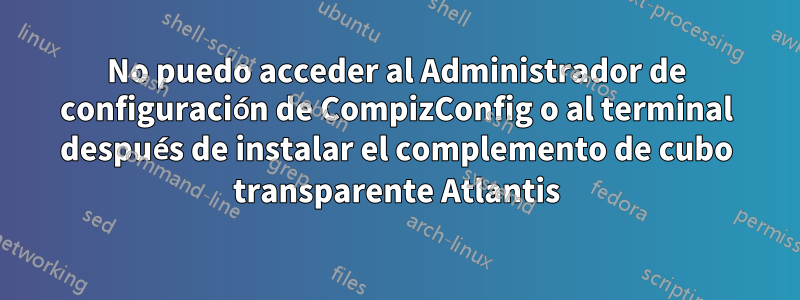 No puedo acceder al Administrador de configuración de CompizConfig o al terminal después de instalar el complemento de cubo transparente Atlantis