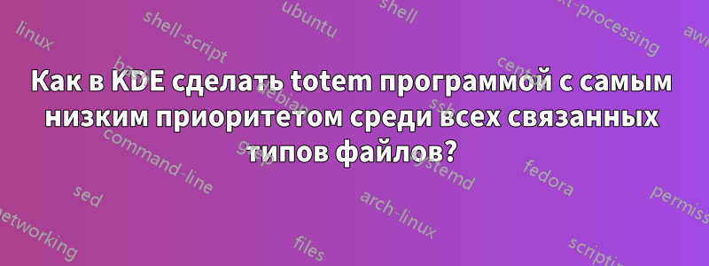 Как в KDE сделать totem программой с самым низким приоритетом среди всех связанных типов файлов?