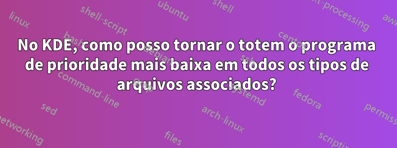 No KDE, como posso tornar o totem o programa de prioridade mais baixa em todos os tipos de arquivos associados?