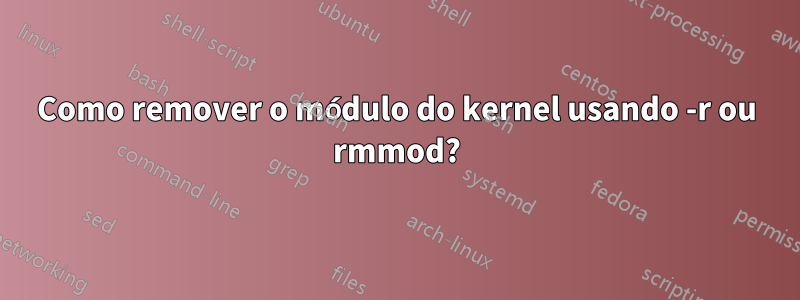 Como remover o módulo do kernel usando -r ou rmmod?