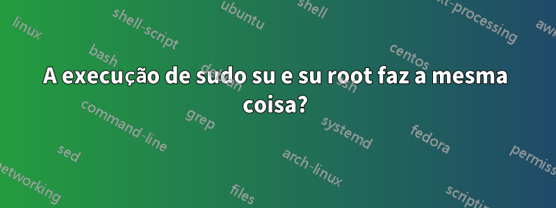 A execução de sudo su e su root faz a mesma coisa?