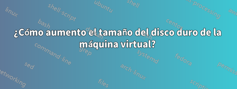 ¿Cómo aumento el tamaño del disco duro de la máquina virtual?