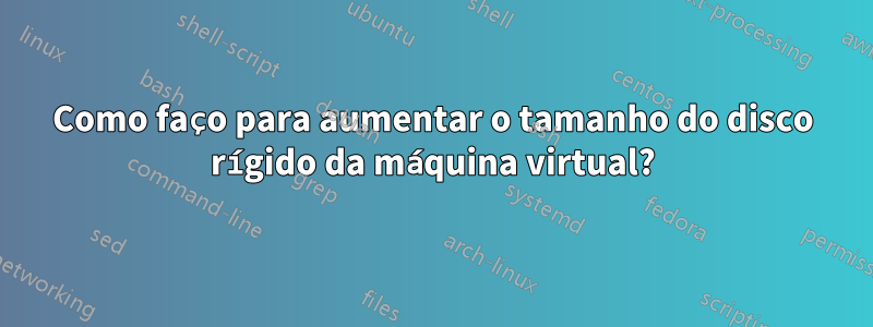 Como faço para aumentar o tamanho do disco rígido da máquina virtual?