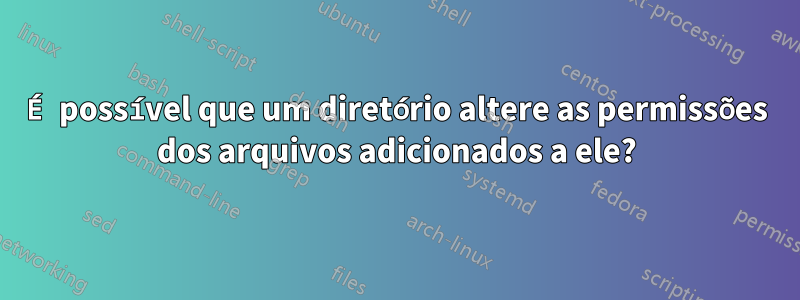 É possível que um diretório altere as permissões dos arquivos adicionados a ele?