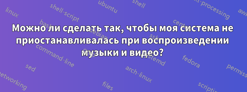 Можно ли сделать так, чтобы моя система не приостанавливалась при воспроизведении музыки и видео?